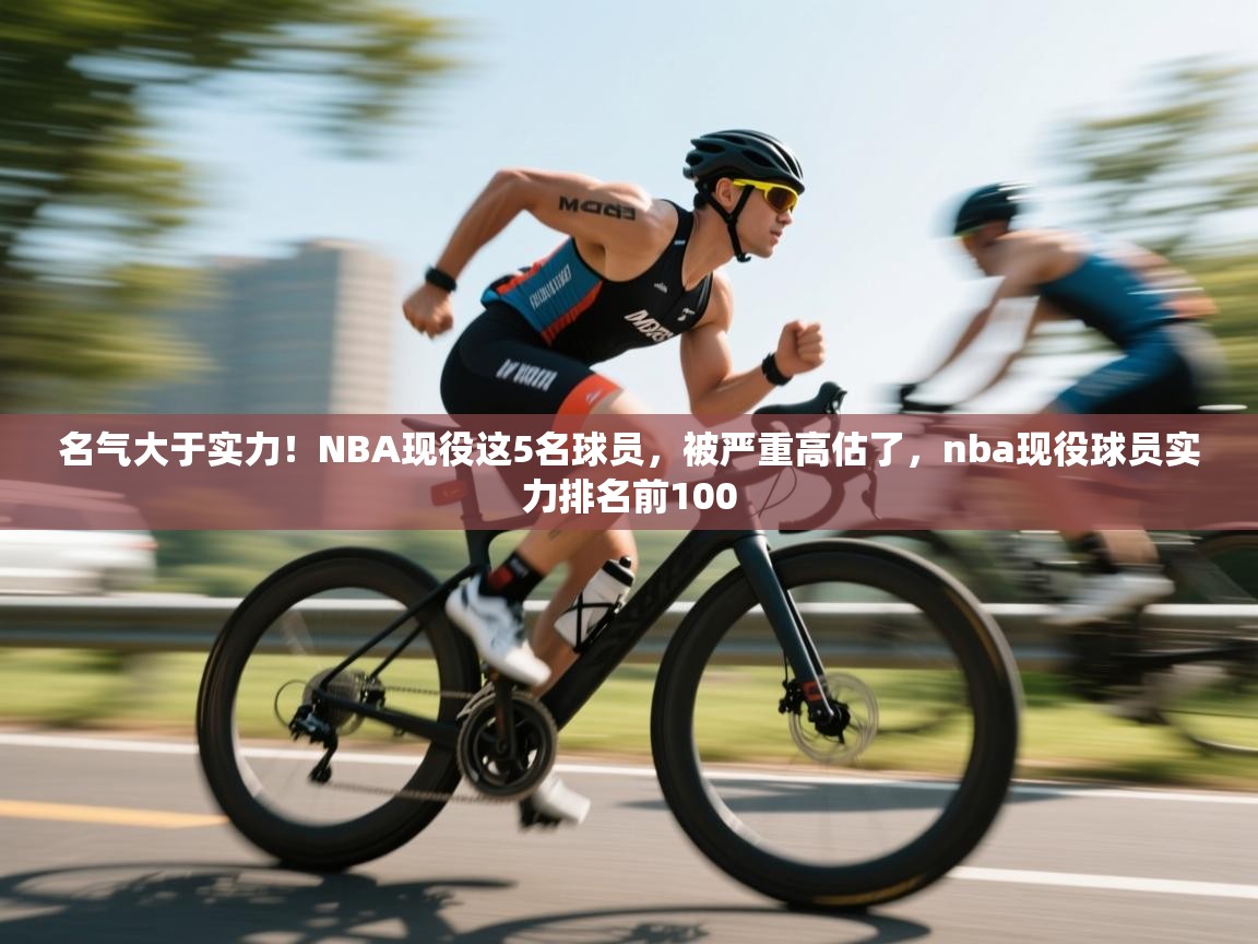 名气大于实力！NBA现役这5名球员，被严重高估了，nba现役球员实力排名前100