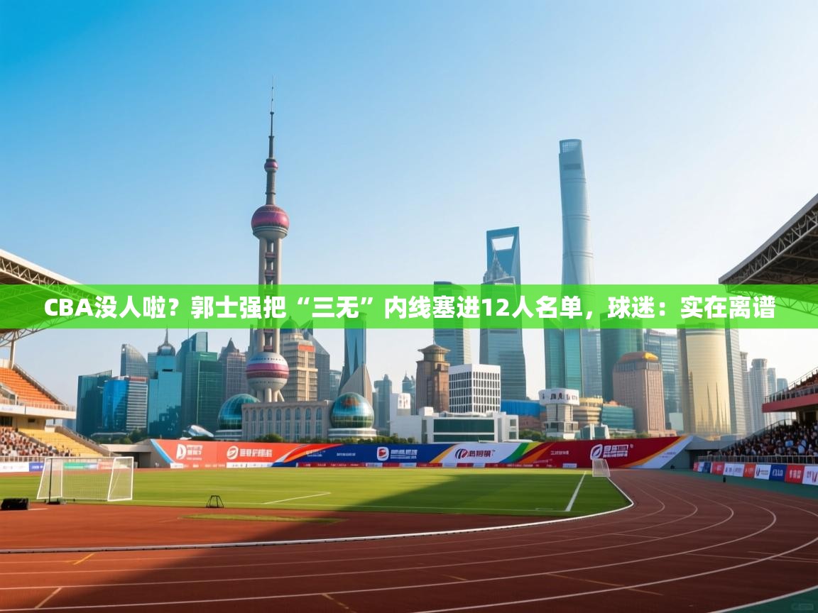 CBA没人啦？郭士强把“三无”内线塞进12人名单，球迷：实在离谱