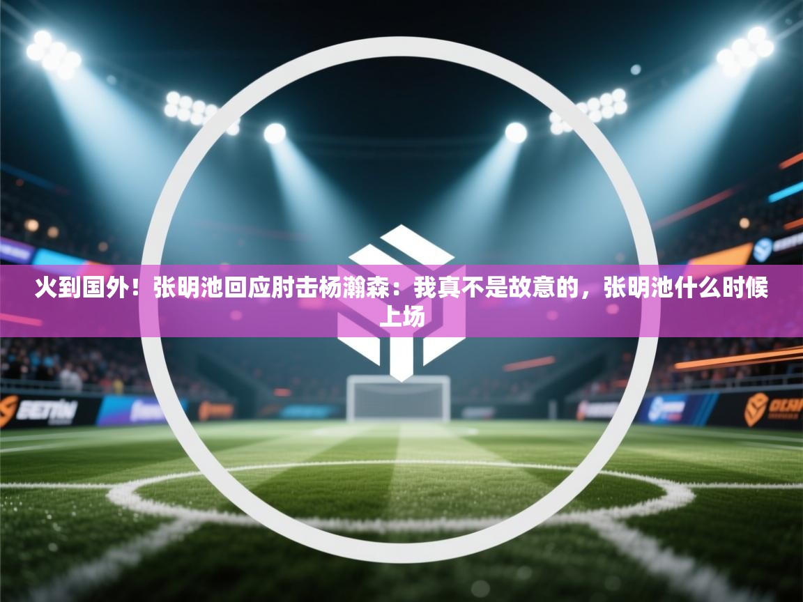 火到国外！张明池回应肘击杨瀚森：我真不是故意的，张明池什么时候上场