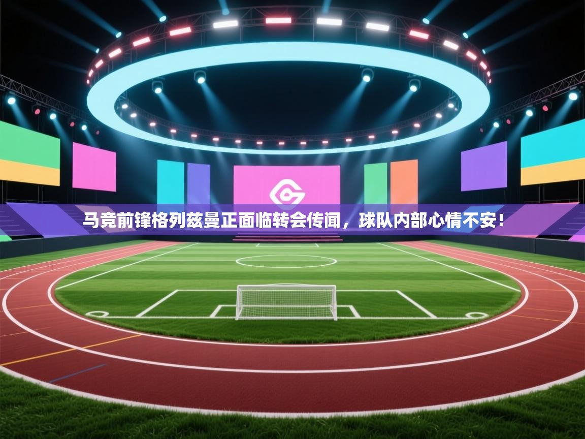 马竞前锋格列兹曼正面临转会传闻，球队内部心情不安！