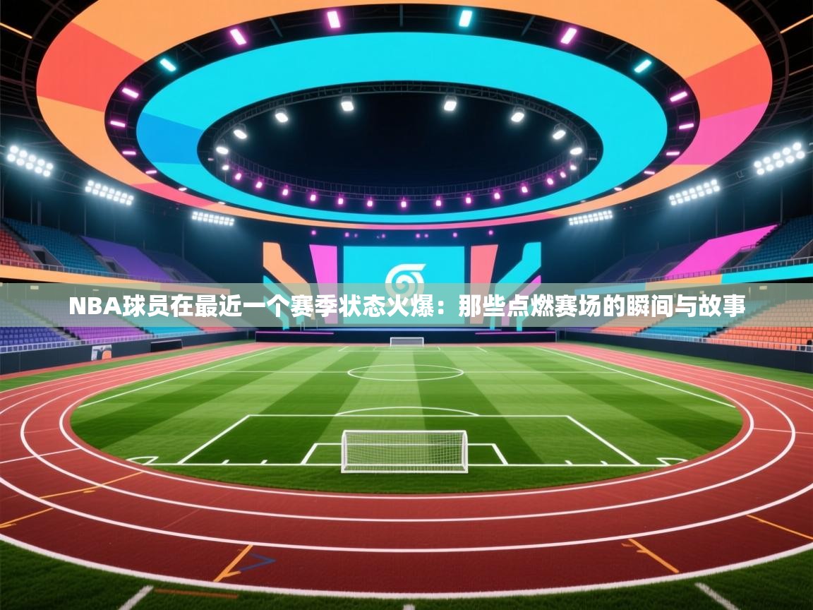 NBA球员在最近一个赛季状态火爆：那些点燃赛场的瞬间与故事  第2张